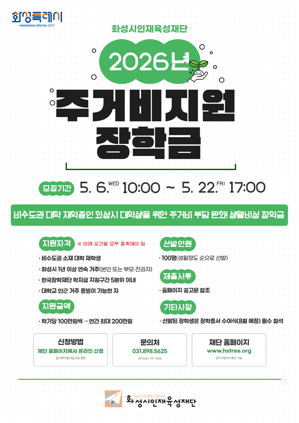 화성특례시 / 화성시인재육성재단 / 2026년 / 주거비지원 장학금 / 모집기간 : 5.6.WED 10:00 ~ 5.22.FRI 17:00 / 비수도권 대학 재학중인 화성시 대학생을 위한 주거비 부담 완화! 생활비성 장학금 / 지원자격 : 아래 요건을 모두 충족해야 함 -비수도권 소재 대학 재학생, 화성시 1년 이상 연속 거주(본인 또는 부모·친권자), 한국장학재단 학자금 지원구간 5분위 이내, 대학교 인근 거주 증빙이 가능한 자 / 선발인원 : 100명(생활정도 순으로 선발) / 제출서류 : 홈페이지 공고문 참조 / 지원금액 : 학기당 100만원씩 연간 최대 200만원 / 기타사항 : 선발된 장학생은 장학증서 수여식(8월 예정) 필수 참석 / 신청방법 : 재단 홈페이지에서 온라인 신청 / 문의처 : 031.898.5625 재단 홈페이지 : www.hstree.org