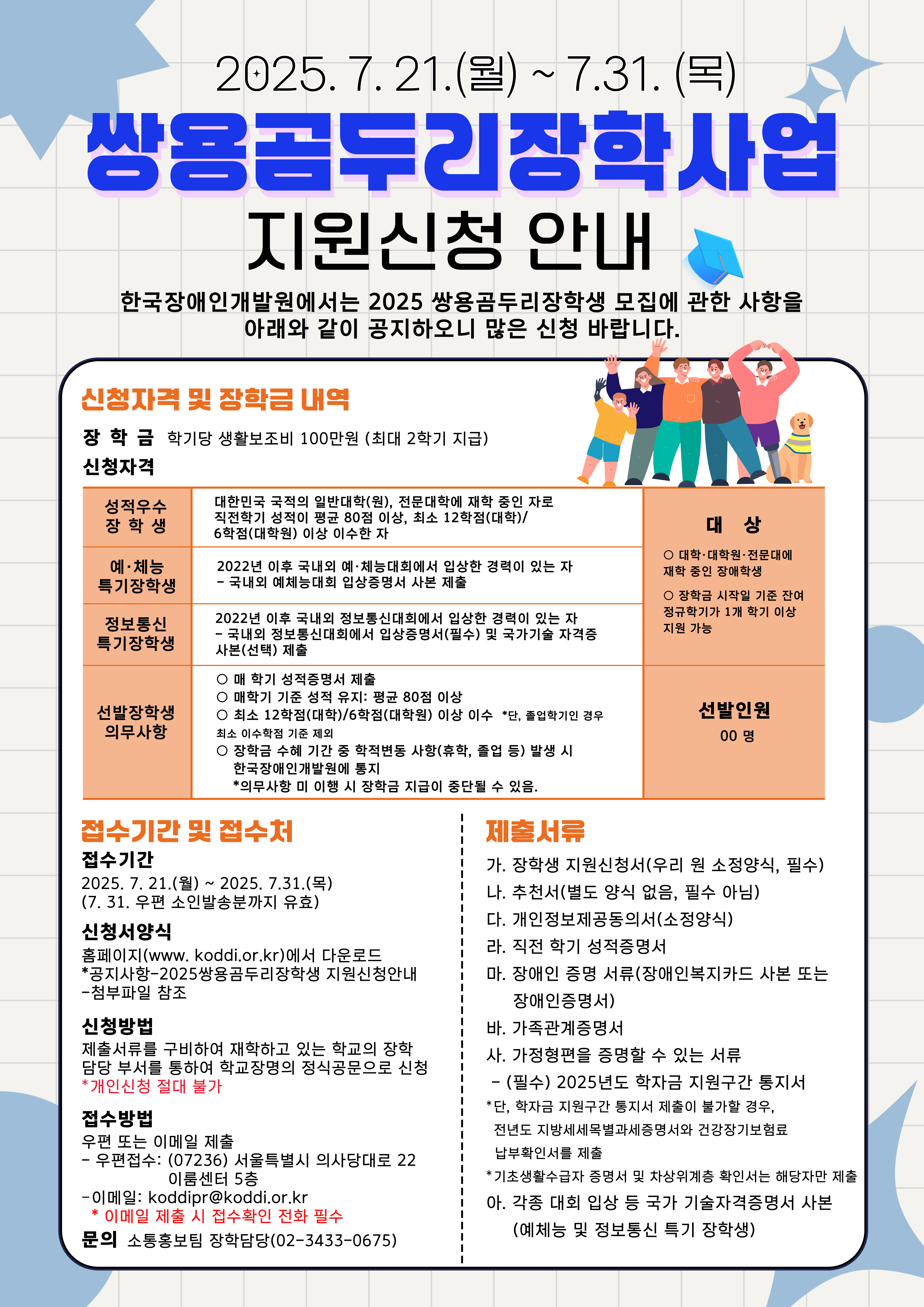 2025. 7. 21.(월) ~ 7.31. (목) 쌍용곰두리장학사업 지원신청 안내 / 한국장애인개발원에서는 2025 쌍용곰두리장학생 모집에 관한 사항을 아래와 같이 공지하오니 많은 신청 바랍니다. / 신청자격 및 장학금 내역 / 장학금 : 학기당 생활보조비 100만원 (최대 2학기 지급) / 신청자격 / 성적우수 장학생 : 대한민국 국적의 일반대학(원), 전문대학에 재학 중인 자로 직전학기 성적이 평균 80점 이상, 최소 12학점(대학)/6학점(대학원) 이상 이수한 자 / 대상 : 대학·대학원·전문대에 재학 중인 장애학생, 장학금 시작일 기준 잔여 정규학기가 1개 학기 이상 지원 가능 / 선발인원 : 00명 / 예·체능 특기장학생 : 2022년 이후 국내외 예·체능대회에서 입상한 경력이 있는 자 - 국내외 예체능대회 입상증명서 사본 제출 / 정보통신 특기장학생 : 2022년 이후 국내외 정보통신대회에서 입상한 경력이 있는 자 - 국내외 정보통신대회에서 입상중명서(필수) 및 국가기술 자격중 사본(선택) 제출 / 선발장학생 의무사항 : 매 학기 성적증명서 제출, 매학기 기준 성적 유지: 평균 80점 이상, 최소 12학점(대학)/6학점(대학원) 이상 이수 "단, 졸입학기인 경우 최소 이수학점 기준 제외, 장학금 수혜 기간 중 학적변동 사항(휴학, 졸업 등) 발생 시 한국장애인개발원에 통지 *의무사항 미 이행 시 장학금 지급이 중단될 수 있음. / 접수기간 및 접수처 / 접수기간 : 2025, 7. 21.(월) ~ 2025. 7.31.(목) (7.31. 우편 소인발송분까지 유효) / 신청서양식 : 홈페이지(www. koddi.or.kr)에서 다운로드 *공지사항-2025쌍용곰두리장학생 지원신청안내 -첨부파일 참조 / 신청방법 : 제출서류를 구비하여 재학하고 있는 학교의 장학 담당 부서를 통하여 학교장명의 정식공문으로 신청 *개인신청 절대 불가 / 접수방법 : 우편 또는 이메일 제출 - 우편접수: (07236) 서울특별시 의사당대로 22 이룸센터 5층 - 이메일: koddipr@koddi.or.kr *이메일 제출 시 접수확인 전화 필수 / 문의 : 소통홍보팀 장학담당(02-3433-0675) / 제출서류 : 가. 장학생 지원신청서(우리 원 소정양식, 필수) 나. 추천서(별도 양식 없음, 필수 아님) 다. 개인정보제공동의서(소정양식) 라. 직전 학기 성적증명서 마. 장애인 증명 서류(장애인복지카드 사본 또는 장애인증명서) 바. 가족관계증명서 사. 가정형편을 증명할 수 있는 서류 -(필수) 2025년도 학자금 지원구간 통지서 *단, 학자금 지원구간 통지서 제출이 불가할 경우, 전년도 지방세세목별과세증명서와 긴강장기보험료 납부확인서를 제출 * 기초생활수급자 증명서 및 차상위계층 확인서는 해당자만 제출 아. 각종 대회 입상 등 국가 기술자격증명서 사본 (예체능 및 정보통신 특기 장학생)