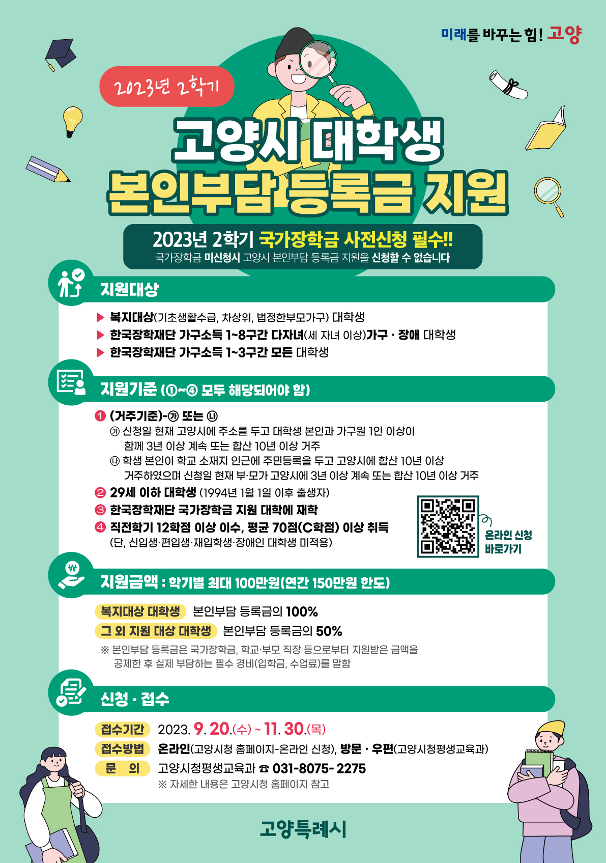 미래를 바꾸는 힘! 고양 / 2023년 2학기 고양시 대학생 본인부담 등록금 지원 / 2023년 2학기 국가장학금 사전신청 필수! 국가장학금 미신청시 고양시 본인부담 등록금 지원을 신청할 수 없습니다 / 지원대상 : 복지대상(기초생활수급, 차상위, 법정한부모가구) 대학생, 한국장학재단 가구소득 1~8구간 다자녀(세 자녀 이상) 가구·장애 대학생, 한국장학재단 가구소득 1~3구간 모든 대학생 / 지원기준(1~4 모두 해당되어야 함) : 1. (거주기준)-가 또는 나 - 가:신청일 현재 고양시에 주소를 두고 대학생 본인과 가구원 1인 이상이 함께 3년 이상 계속 또는 합산 10년 이상 거주, -나:학생 본인이 학교 소재지 인근에 주민등록을 두고 고양시에 합산 10년이상 거주하였으며 신청일 현재 부모가 고양시에 3년 이상 계속 또는 합산 10년 이상 거주 / 2. 29세 이하 대학생(1994년 1월 1일 이후 출생자) / 3. 한국장학재단 국가장학금 지원 대학에 재학 / 4. 직전학기 12학점 이상 이수, 평균 70점(C학점) 이상 취득(단, 신입생,편입생,재입학생,장애인 대학생 미적용) / 지원금액 : 학기별 최대 100만원(연간 150만원 한도) 복지대상 대학생 : 본인부담 등록금 100%, 그 외 지원 대상 대학생 : 본인부담 등록금의 50% / ※ 본인부담 등록금은 국가장학금, 학교/부모 직장 등으로부터 지원받은 금액을 공제한 후 실제 부담하는 필수 경비(입학금, 수업료)를 말함 /  신청,접수 - 접수기간 : 2023.9.20(수) ~ 11.30(목) - 접수방법 : 온라인(고양시청 홈페이지 - 온라인 신청), 방문/우편(고양시청평생교육과), - 문의 고양시청평생교육과 031-8075-2275 ※ 자세한 내용은 고양시청 홈페이지 참고 / 고양특례시