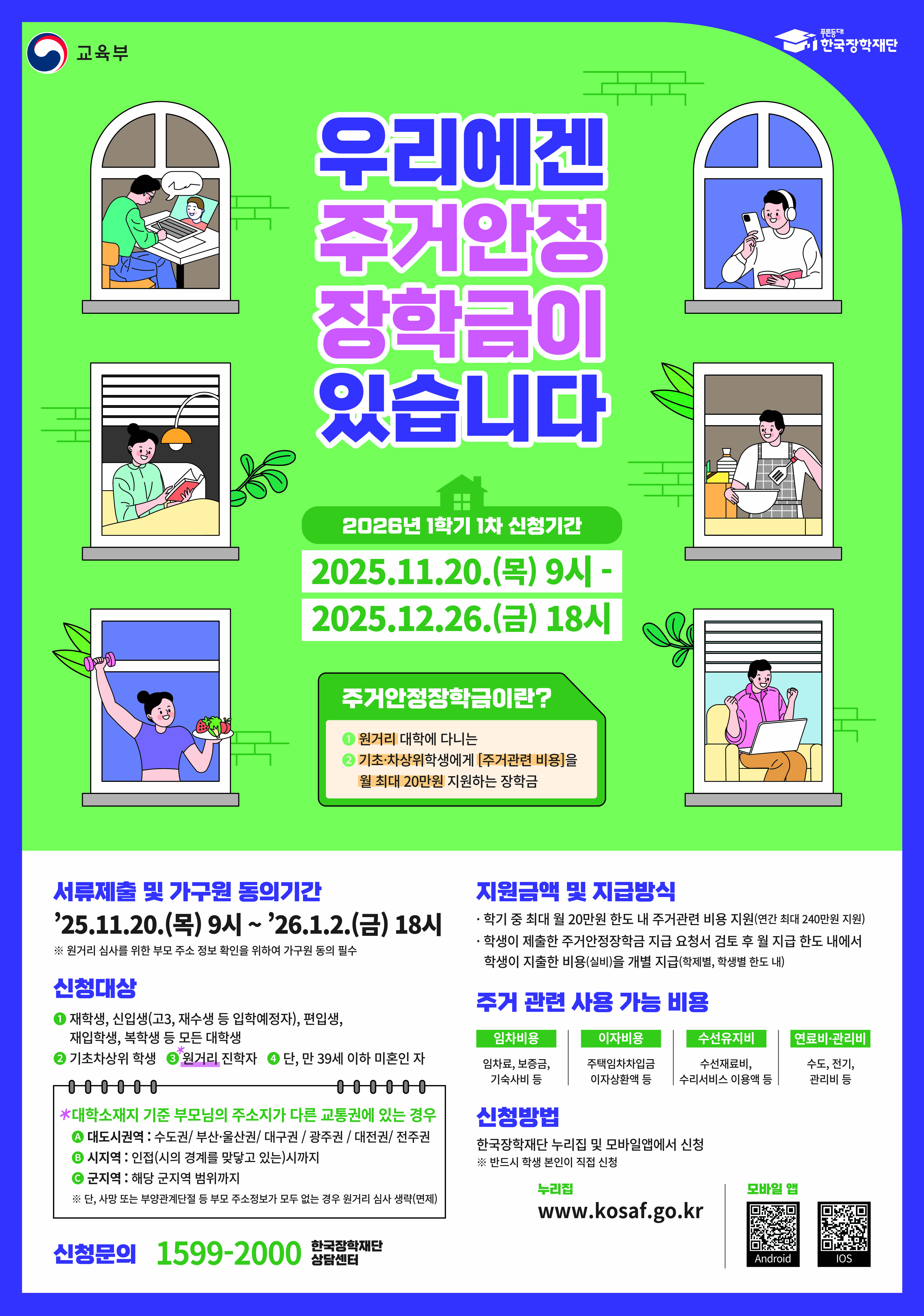 교육부 / 한국장학재단 / 우리에겐 주거안정 장학금이 있습니다 / 2026년 1학기 1차 신청기간 : 2025.11.20.(목) 9시 - 2025.12.26.(금) 18시 / 주거안정장학금이란? : 원거리 대학에 다니는 기초 차상위학생에게 [주거관련 비용]을 월 최대 20만원 지원하는 장학금 / 서류제출 및 가구원 동의기간 : '25.11.20.(목) 9시 ~ '26.1.2.(금) 18시 ※원거리 섬시를 위한 부모 주소 정보 확인을 위하여 기구원 능의 필수 / 신청대상 : 재학생, 신입생(고3, 재수생 등 입학예정자), 편입생, 재입학생, 복학생 등 모든 대학생, 기초차상위 학생, 원거리 진학자 단, 만 39세 이하 미혼인 자 / *대학소재지 기준 부모님의 주소지가 다른 교통권에 있는 경우 - 대도시권역 : 수도권/부산·울산권/대구권/광주권/대전권/전주권, 시지역: 인접(시의 경계를 맞닿고 있는시까지, 군지역 : 해당 군지역 범위까지 / * 사망 또는 부양관계중단된 등 부고 주소정보가 모두 없는 경우 원거리 심사 생략(면제) / 신청문의 : 1599-2000 한국장학재단 상담센터 / 지원금액 및 지급방식 : 학기 중 최대 월 20만원 한도 내 주거관련 비용 지원(연기 최대 240만원 지원), 학생이 제출한 주거안정장학금 지급 요청서 검토 후 월 지급 한도 내에서 학생이 지출한 비용(실비)을 개별 지급(학제별, 학생별 한도 내) / 주거 관련 사용 가능 비용 : 임차비용-임차료, 보증금, 기숙사비 등, 이자비용-주택임차차입급 이지상환액 등, 수선유지비-수선재료비, 수리서비스 이용액 등, 연료비·관리비-수도, 전기, 관리비 등 / 신청방법 : 한국장학재단 누리집 및 모바일앱에서 신청 ※ 반드시 학생본인이 직접 신청 , 누리집 : www.kosaf.go.kr