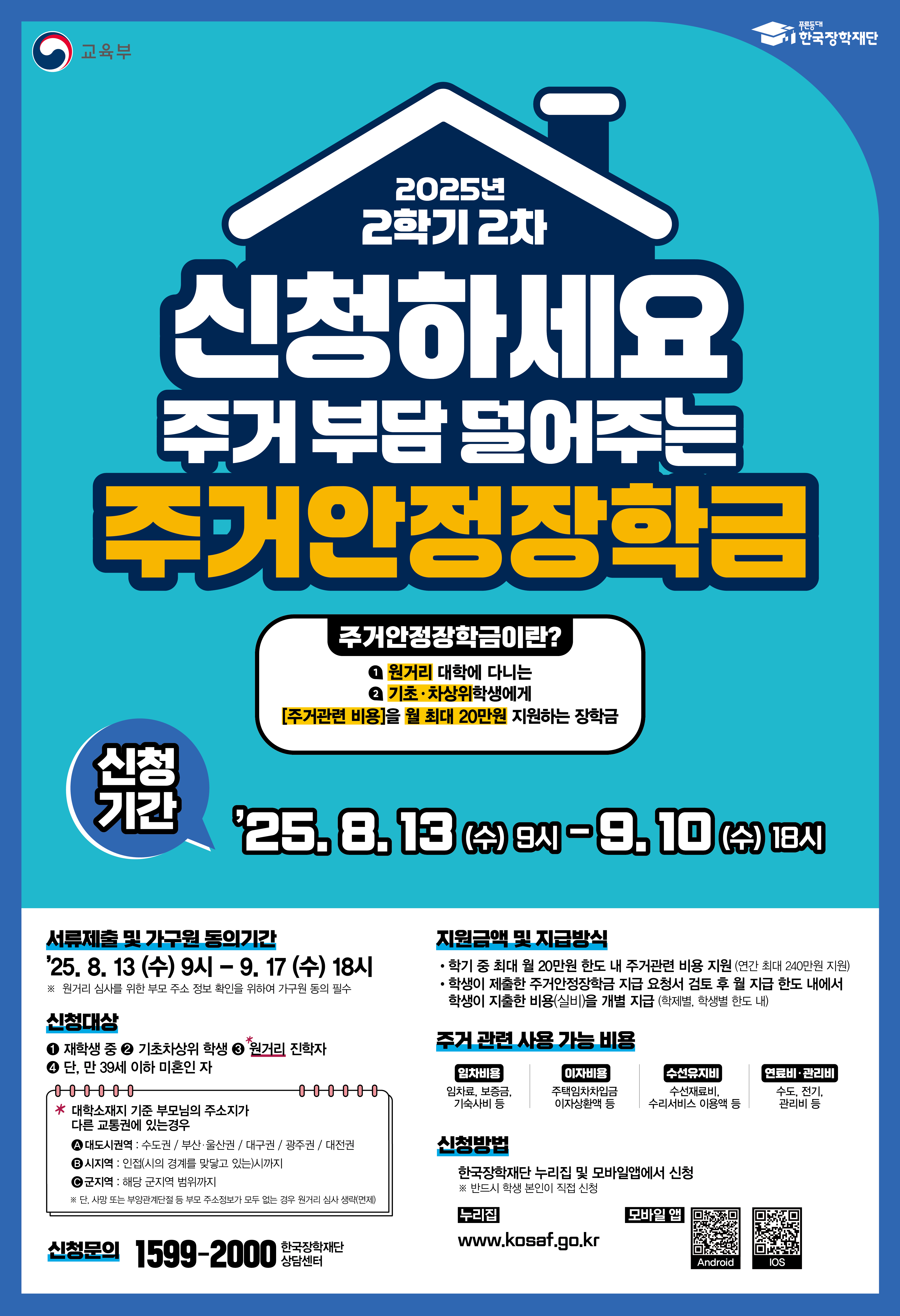 2025년 2학기 2차 신청하세요 주거 부담 덜어주는 주거안정장학금/주거안정장학금이란? 원거리 대학에 다니는 기초·차상위학생에게 [주거관련 비용]을 월 최대 20만원 지원하는 장학금/신청기간:25. 8. 13 (수) 9시 ~ 9. 10 (수) 18시/서류제출 및 가구원 동의기간:25. 8. 13 (수) 9시 ~ 9. 17 (수) 18시/※ 원거리 선정을 위한 부모 주소 정보 확인을 위하여 가구원 동의 필수/신청대상:재학생 중 ⓐ기초차상위 학생 ⓑ원거리 통학생 ※ 단, 만 39세 이하 미혼인 자 ※ 대학소재지 기준 부모님의 주소지가 다른 권역에 있을 경우- 대도시권역:수도권,부산·울산권,대구권,광주권,대전권- 시지역: 인접(시의 겡게를 맞닿고 있는)시까지- 제주권: 해당 군지역 범위까지/지원금액 및 지급방식:학기 중 최대 월 20만원 한도 내 주거관련 비용 지원 (연간 최대 240만원 지원), 학생이 제출한 주거안정장학금 지급 요청서 검토 후 학생 본인 계좌로 지급/주거 관련 사용 가능한 비용임차비용: 하숙비, 월세, 기숙사비 등이차보증금: 주거목적용 이차보증금 등수선유지비: 수선관리비, 전기료 등인터넷·관리비: 인터넷, 관리비 등/신청방법:한국장학재단 누리집 및 모바일앱에서 신청/신청문의:1599-2000 한국장학재단 상담센터