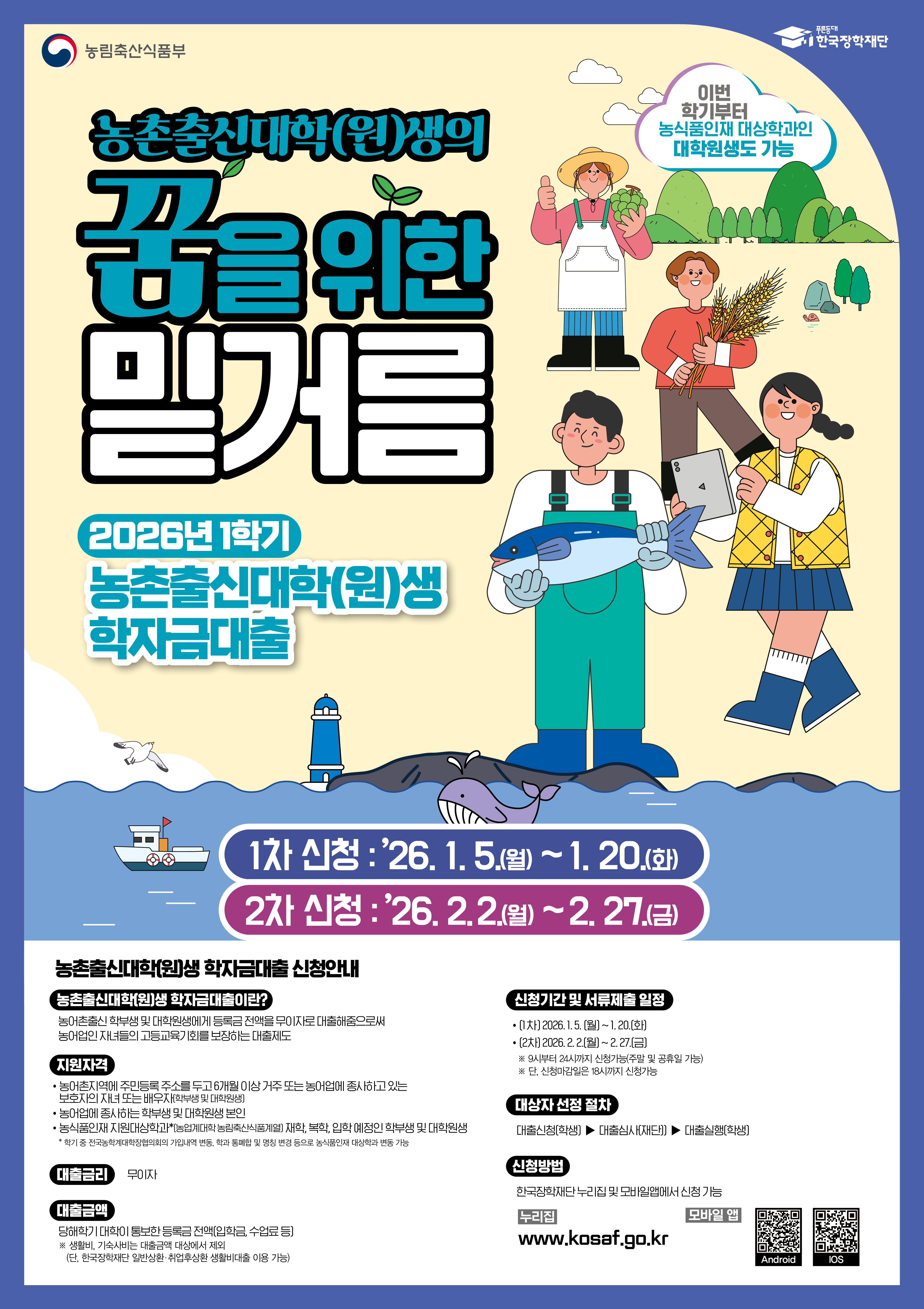 농림축산식품부 / 한국장학재단 / 농촌출신대학(원)생의 꿈을 위한 밑거름 / 2026년 1학기 농촌출신대학(원)생 학자금대출 / 이번 학기부터 농식품인재 대상학과인 대학원생도 가능 / 1차 신청: '26.1.5.(월) ~ 1.20.(화), 2차 신청: '26.2.2.(월)~2.27.(금) / 농촌출신대학(원)생 학자금대출 신청안내 / 농촌출신대학(원)생 학자금대출이란? 농어촌출신 학부생 및 대학원생에게 등록금 전액을 무이자로 [대출해줌으로써 농어업인 자녀들의 고등교육기회를 보장하는 대출제도 / 지원자격 : 농어촌지역에 주민등록 주소를 두고 6개월 이상 거주 또는 늘어업에 종사하고 있는 보호자의 자녀 또는 배우자 (학부생 및 대학원생), 농어업에 종사하는 학부생 및 대학원생 본인, 농식품인재 지원대상학교 *(농업계대학 농림축산식품계열) 재학, 복학, 입학 예정인 학부생 및 대학원생 * 학기중 전국농학계대학장협의회의 가입내역 변동, 학과 통폐합 및 명칭 변경 등으로 농식품인재 대상학과 변동 가능 /  대출금리 : 무이자 / 대출금액 : 당해학기 대학이 통보한 등록금 전액(입학금, 수업료 등) ※생활비, 기숙사비는 대출금액 대상에서 제외 (단, 한국장학재단 일반상환·취업후상환 생활비대출 이용가능) / 신청기간 및 서류제출 일정 : (1차)20261.5~1.20(화), (2차)2026.2.2(월)~2.27(금) / ※ 9시부터 24시까지 신청가능 (주말 및 공휴일 가능) / ※ 단, 신청마감일은 18시까지 신청가능 / 대상자 선정 절차 : 대출신청(학생) ▶ 대출심사(재단) ▶ 대출실행(학생) / 신청방법 : 한국상학재단 누리집 및 모바일앱에서 신청 가능 / 누리집 www.kosaf.go.kr