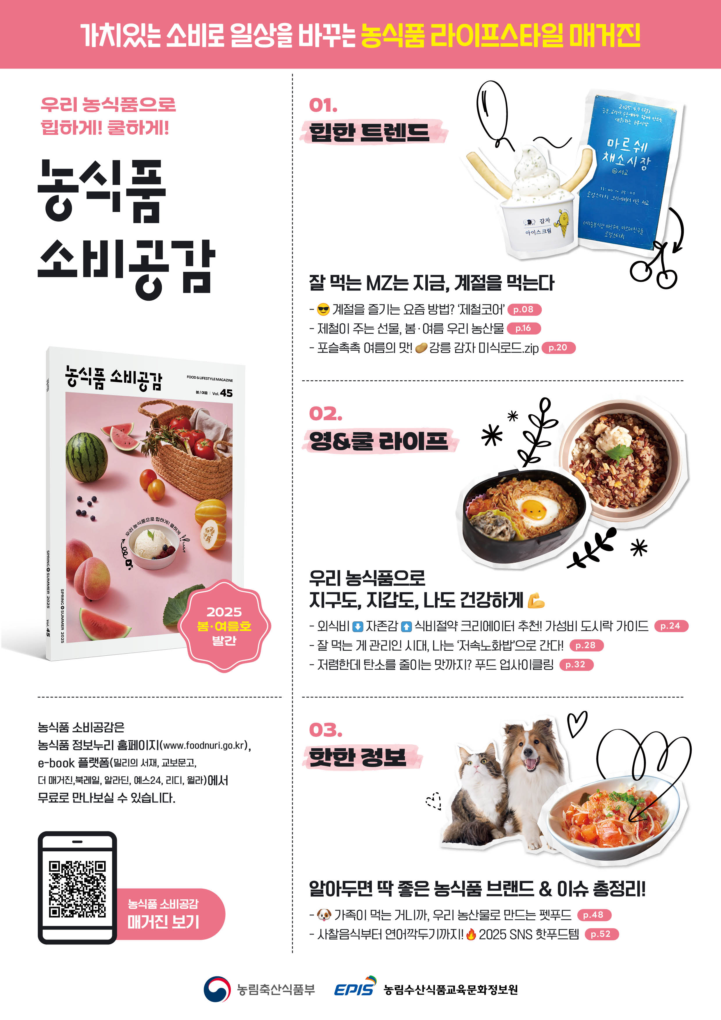 가치있는 소비로 일상을 바꾸는 농식품 라이프스타일 매거진 / 우리 농식품으로 힙하게! 쿨하게! 농식품 소비공감 / 01. 힙한 트렌드 / 잘 먹는 MZ는 지금, 계절을 먹는다 / - 계절을 즐기는 요즘 방법? '제철코어' - 제철이 주는 선물, 봄·여름 우리 농산물 - 포슬촉촉 여름의 맛! 강릉 감자 미식로드.zip  / 02. 영&쿨 라이프 / 우리 농식품으로 지구도, 지갑도, 나도 건강하게 / - 외식비 내리고 자존감 올리는 식비절약 크리에이터 추천! 가성비 도시락 가이드 - 잘 먹는 게 관리인 시대, 나는 '저속노화밥'으로 간다! - 저렴한데 탄소를 줄이는 맛까지? 푸드 업사이클링 / 03. 핫한 정보 / 알아두면 딱 좋은 농식품 브랜드 & 이슈 총정리! / - 가족이 먹는 거니까, 우리 농산물로 만드는 펫푸드 - 사찰음식부터 연어깍두기까지! 2025 SNS 핫푸드템  / 농식품 소비공감은 농식품 정보누리 홈페이지(www.foodnuri.go.kr), e-book 플랫폼(밀리의 서재, 교보문고, 더 매거진, 북레일, 알라딘, 예스24, 리디, 월라)에서 무료로 만나보실 수 있습니다.