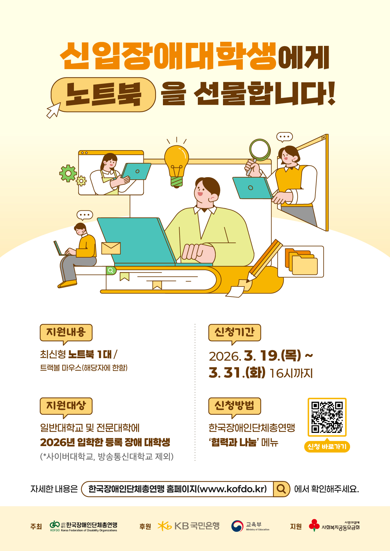 신입장애대학생에게 노트북을 선물합니다! / 지원내용 : 최신형 노트북 1대/트랙볼 마우스(해당자에 한함) / 신청기간 : 2026.3.19.(목) ~ 3.31.(화) 16시까지 / 지원대상 : 일반대학교 및 전문대학에 2026년 입학한 등록 장애 대학생 (*사이버대학교, 방송통신대학교 제외) / 신청방법 : 한국장애인단체총연맹 '협력과 나눔' 메뉴 / 자세한 내용은 (한국장애인단체총연맹 홈페이지(www.kofdo.kr)) 에서 확인해주세요. / 주최 한국장애인단체총연맹 / 후원 KB국민은행 교육부 / 지원  사회복지공동모금회