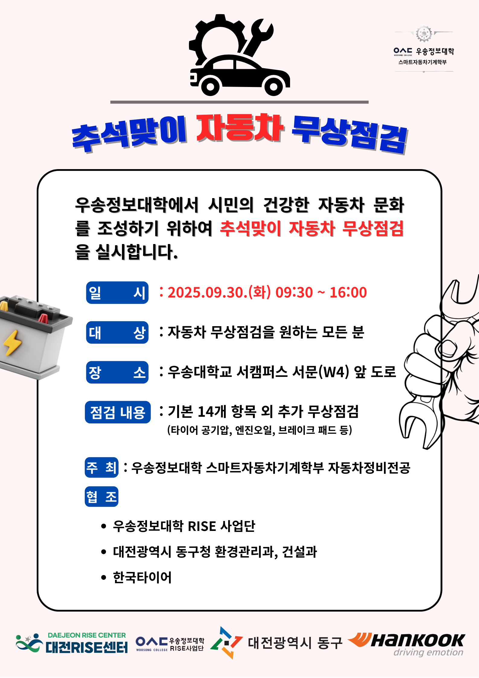 우송정보대학 스마트자동차기계학부 / 추석맞이 자동차 무상점검 / 우송정보대학에서 시민의 건강한 자동차 문화 를 조성하기 위하여 추석맞이 자동차 무상점검 을 실시합니다. / 일 시: 2025.09.30.(화) 09:30~16:00 / 대상 : 자동차 무상점검을 원하는 모든 분 / 장소: 우송대학교 서캠퍼스 서문(W4) 앞 도로 / 점검 내용 : 기본 14개 항목 외 추가 무상점검 (타이어 공기압, 엔진오일, 브레이크 패드 등) / 주최: 우송정보대학 스마트자동차기계학부 자동차정비전공 / 협조 : 우송정보대학 RISE 사업단 / 대전광역시 동구청 환경관리과, 건설과 / 한국타이어 / 대전RISE센터 / 우송정보대학 RISE사업단 / 대전광역시 동구 / 한국타이어