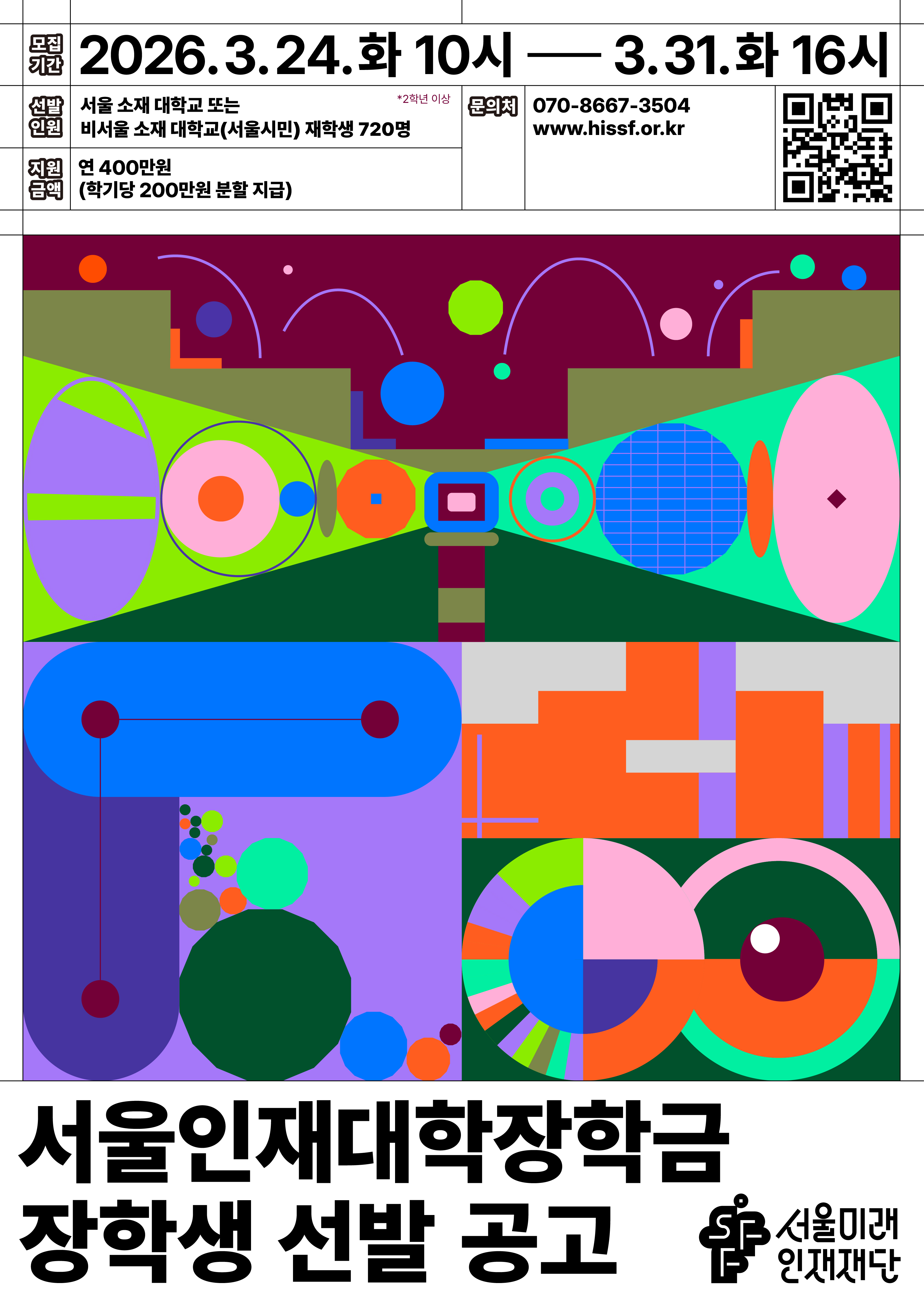 서울인재대학장학금 장학생 선발 공고 / 모집기간 : 2026.3.24.화 10시 - 3.31.화 16시 / 선발인원 : 서울 소재 대학교 또는 비서울 소재 대학교(서울시민) 재학생 720명 *2학년 이상 / 지원 금액 : 연 400만원 (학기당 200만원 분할 지급) / 문의처 : 070-8667-3504 www.hissf.or.kr