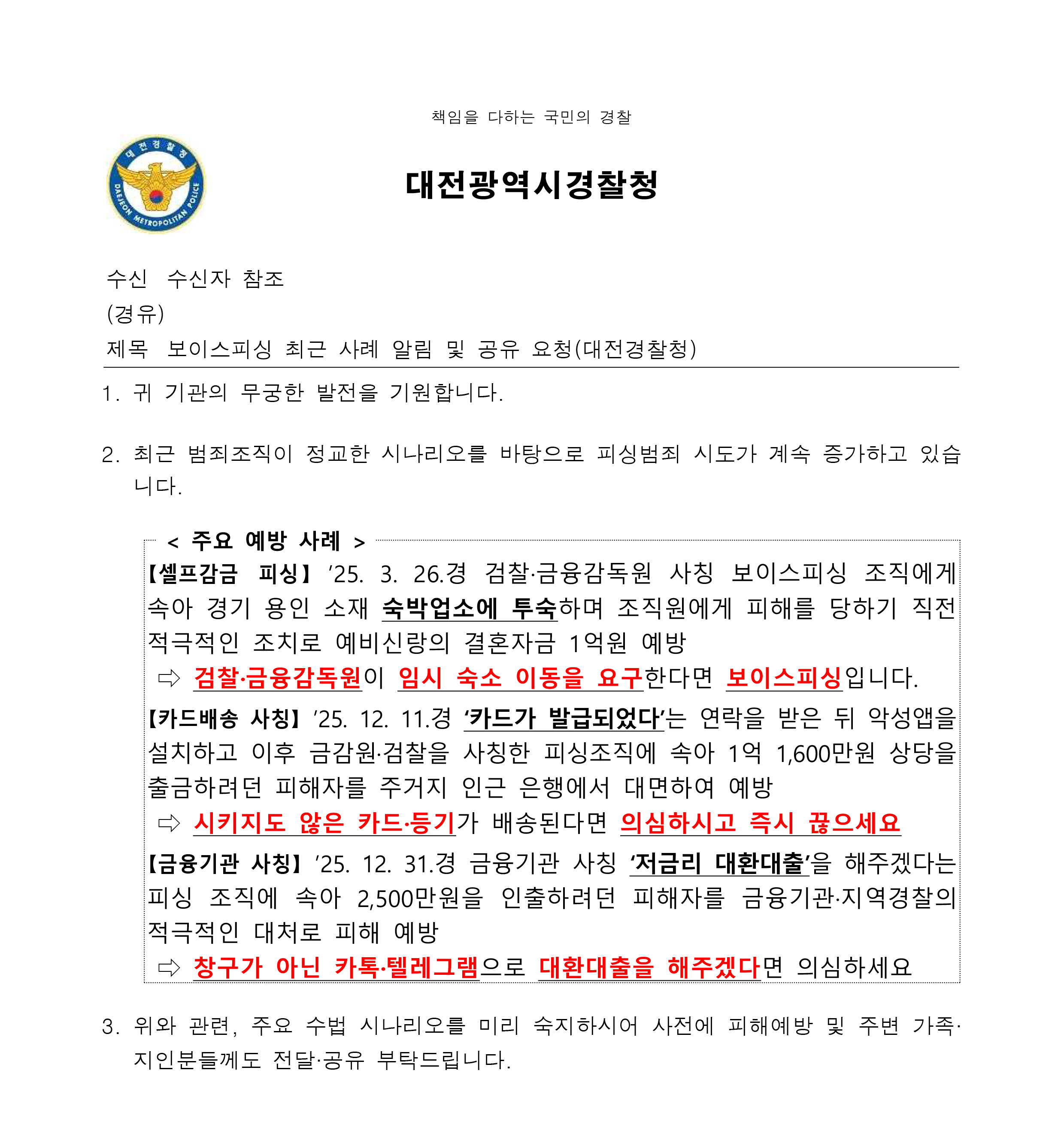 책임을 다하는 국민의 경찰 / 대전광역시경찰청 / 수신 수신자 참조 / (경유) / 제목 보이스피싱 최근 사례 알림 및 공유 요청(대전경찰청) /  1. 귀 기관의 무궁한 발전을 기원합니다. 2. 최근 범죄조직이 정교한 시나리오를 바탕으로 피싱범죄 시도가 계속 증가하고 있습니다. / < 주요 예방 사례 > / 【셀프감금 피싱】 ’25. 3. 26.경 검찰·금융감독원 사칭 보이스피싱 조직에게 속아 경기 용인 소재 숙박업소에 투숙하며 조직원에게 피해를 당하기 직전 적극적인 조치로 예비신랑의 결혼자금 1억원 예방 ⇨ 검찰·금융감독원이 임시 숙소 이동을 요구한다면 보이스피싱입니다. 【카드배송 사칭】 ’25. 12. 11.경 ‘카드가 발급되었다’는 연락을 받은 뒤 악성앱을설치하고 이후 금감원·검찰을 사칭한 피싱조직에 속아 1억 1,600만원 상당을출금하려던 피해자를 주거지 인근 은행에서 대면하여 예방 ⇨ 시키지도 않은 카드·등기가 배송된다면 의심하시고 즉시 끊으세요【금융기관 사칭】 ’25. 12. 31.경 금융기관 사칭 ‘저금리 대환대출’을 해주겠다는피싱 조직에 속아 2,500만원을 인출하려던 피해자를 금융기관·지역경찰의 적극적인 대처로 피해 예방 ⇨ 창구가 아닌 카톡·텔레그램으로 대환대출을 해주겠다면 의심하세요 / 3. 위와 관련, 주요 수법 시나리오를 미리 숙지하시어 사전에 피해예방 및 주변 가족· 지인분들께도 전달·공유 부탁드립니다.