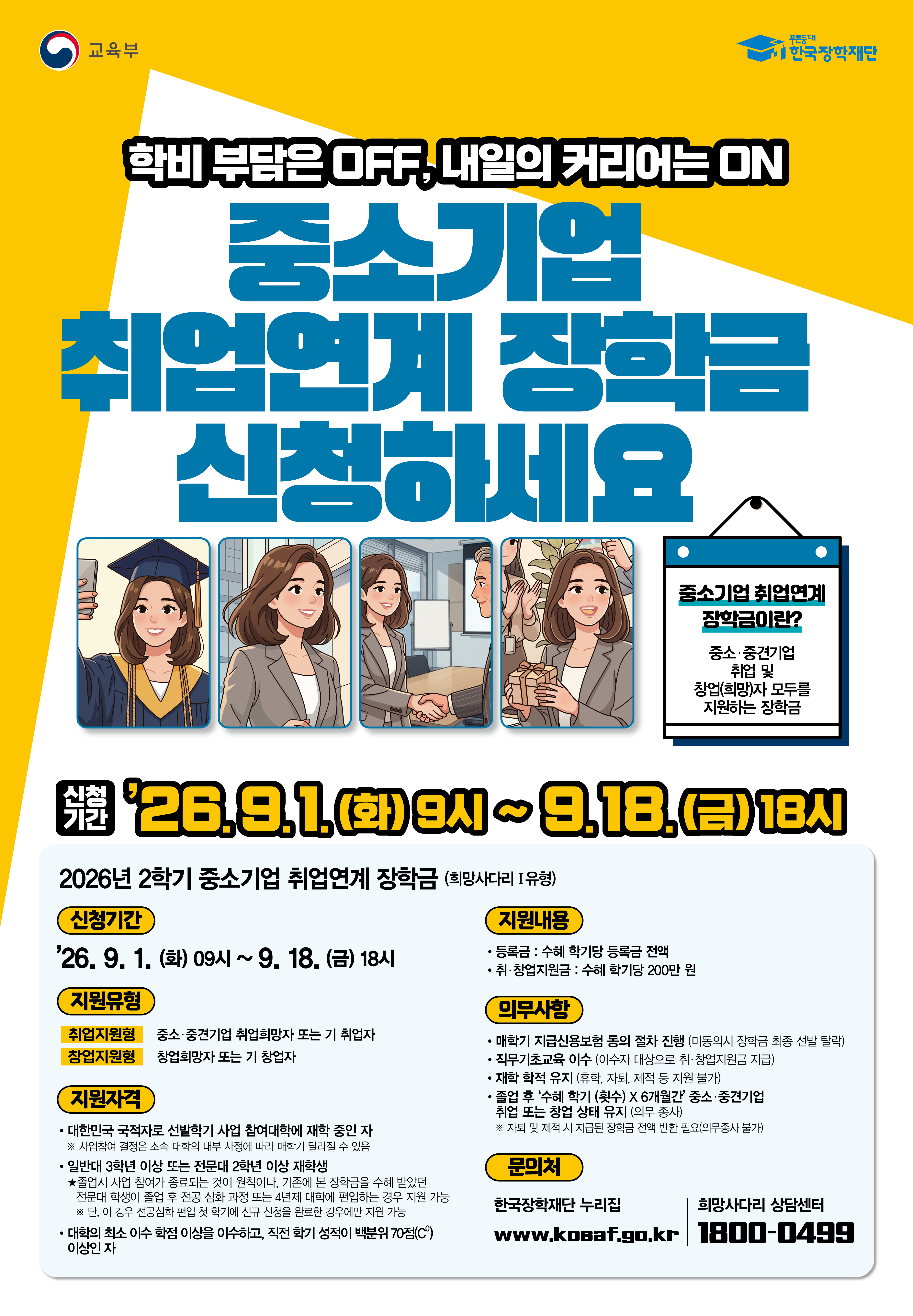 교육부 한국장학재단 / 학비 부담은 OFF, 내일의 커리어는 ON 중소기업 취업연계 장학금 신청하세요 / 중소기업 취업연계 장학금이란? 중소·중견기업 취업 및 창업(희망)자 모두를 지원하는 장학금 / 신청기간 : 26.9.1.(화) 9시~ 9.18.(금) 18시 / 2026년 2학기 중소기업 취업연계 장학금 (희망사다리 1유형) / 신청기간 : '26.9.1. (화) 09시 ~ 9. 18.(금) 18시 / 지원유형 : 취업지원형 - 중소·중견기업 취업희망자 또는 기 취업자, 창업지원형 - 창업희망자 또는 기 창업자 / 지원자격 : 대한민국 국적자로 선발학기 사업 참여대학에 재학 중인 자 ※사업참여 결정은 소속 대학의 내부 사정에 따라 매학기 달라질 수 있음 ㆍ일반대 3학년 이상 또는 전문대 2학년 이상 재학생 ★졸업시 사업 참여가 종료되는 것이 원칙이나, 기존에 본 장학금을 수혜 받았던 전문대 학생이 졸업 후 전공심화 과정 또는 4년제 대학에 편입하는 경우 지원 가능 ※ 단, 이 경우 전공심회 편입 첫 학기에 신규 신청을 완료한 경우에만 지원 가능, 대학의 최소 이수학점 이상을 이수하고, 직전학기 성적이 백분위 70점(C) 이상인 자 / 지원내용 - 등록금 : 수혜 학기당 등록금 전액, 취·창업지원금 : 수혜 학기당 200만 원 / 의무사항 : 매학기 지급신용보험 동의 절차 진행 미동의시 장학금 최종 선발 탈락), 직무기초교육 이수 (이수자 대상으로 취·창업지원금 지급), 재학 학적 유지 (휴학, 자퇴 제적 등 지원 불가), 졸업 후 '수혜 학기 (횟수) × 6개월간 중소·중견기업 취업 또는 창업 상태 유지 (의무 중사) ※ 자퇴 및 제작 시 지급된 장학금 전액 반환 필요 의무종사 불가) / 문의처 : 한국장학재단 누리집 www.kosaf.go.kr 희망사다리 상담센터 1800-0499