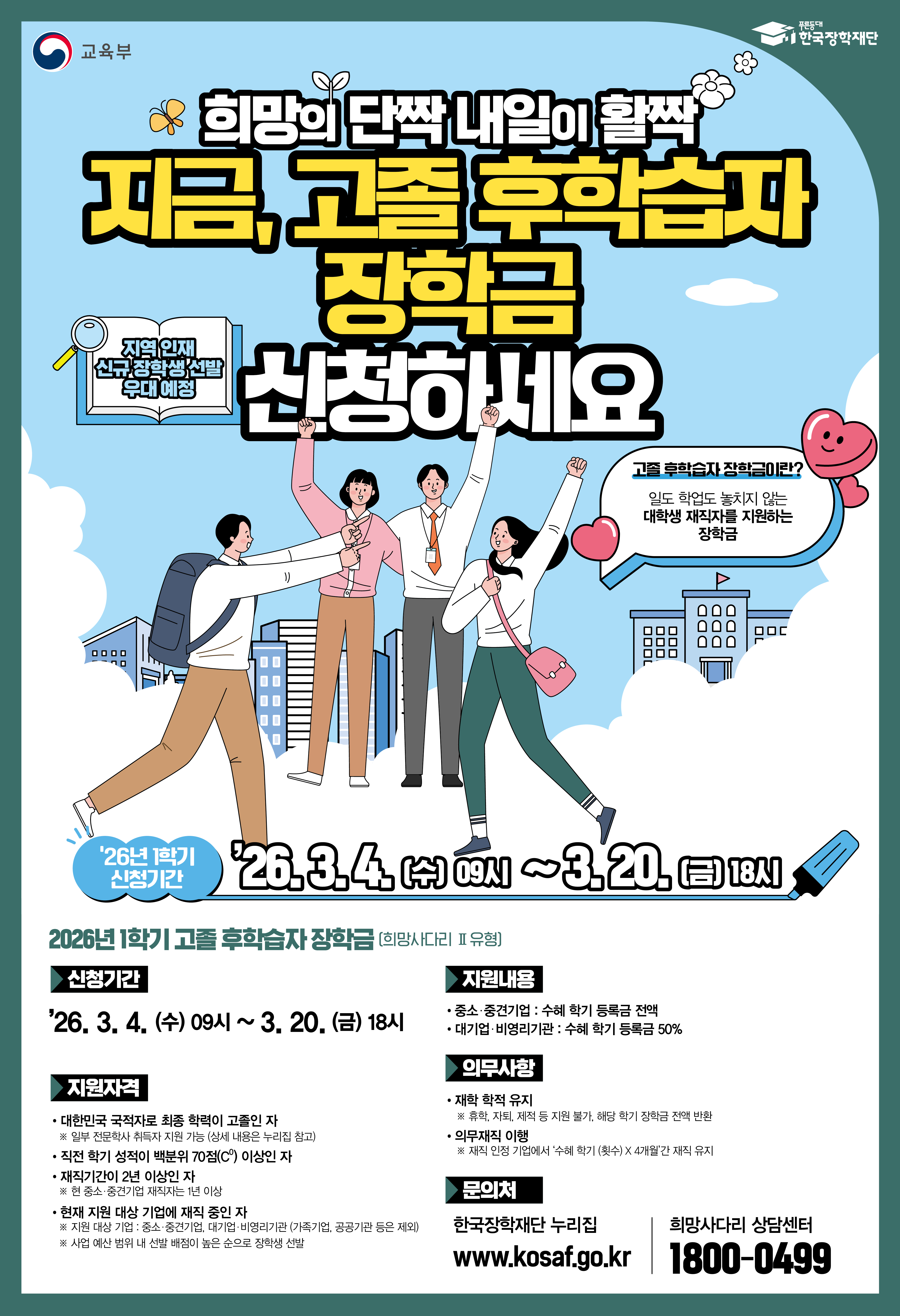 교육부 / 한국장학재단 / 희망의 단짝 내일이 활짝 지금, 고졸 후학습자 장학금 신청하세요 / 지역 인재 신규 장학생 선발 / 고졸 후학습자 장학금이란? 일도 학업도 놓치지 않는 대학생 재직자를 지원하는 장학금 / '26년 1학기 신청기간 : '26.3.4.(수) 09시 ~3.20.(금) 18시) / 2026년 1학기 고졸 후학습자 장학금 [희망사다리 Ⅱ유형] / 신청기간 : '26,3,4.(수) 09시 ~ 3.20.(금) 18시 / 지원자격 - 대한민국 국적자로 최종 학력이 고졸인 자 ※일부 전문학사 취득자 지원 가능 (상세 내용은 누리집 참고) - 직전 학기 성적이 백분위 70점(C0) 이상인 자 - 재직기간이 2년 이상인 자 현 중소·중견기업 재직자는 1년 이상 - 현재 지원 대상 기업에 재직 중인 자 ※ 지원 대상 기업 중소·중견기업, 대기업 비명리기관(가족기업, 공공기관 등은 제외) ※ 사업 예산 범위 내 선발 배점이 높은 순으로 장학생 선발  / 지원내용 : - 중소·중견기업 : 수해 학기 등록금 전액 - 대기업 비영리기관: 수혜 학기 등록금 50%  / 의무사항 :  - 재학 학적 유지 ※ 휴학 자퇴, 제적 등 지원 불가 해당 학기 장학금 전액 반환 - 의무재직 이행 ※ 재직 인정 기업에서 '수혜 학기(횟수) X 4개월'간 재직 유지 / 문의처 : 한국장학재단 누리집 www.kosaf.go.kr / 희망사다리 상담센터 : 1800-0499