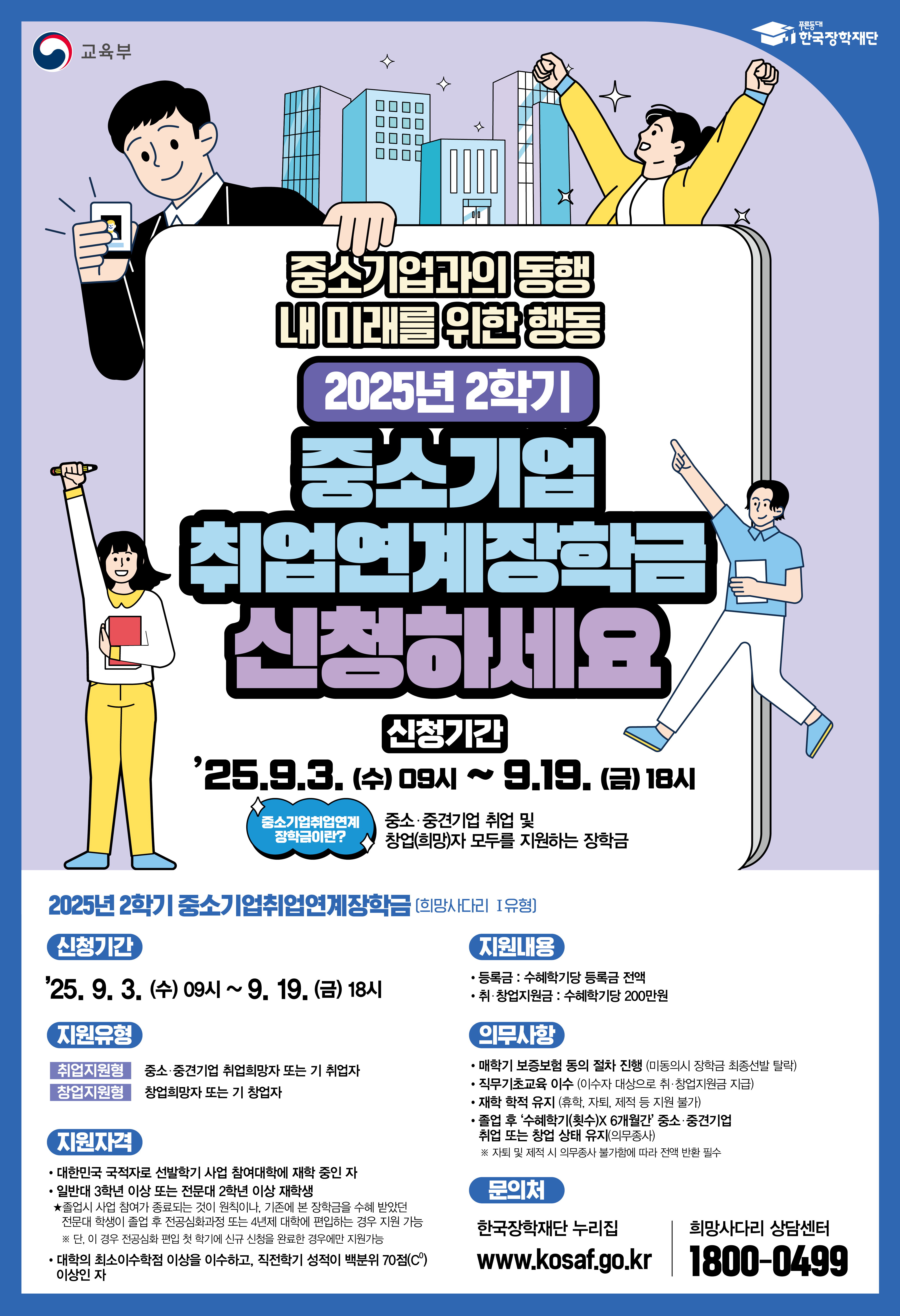 교육부 / 한국장학재단 / 중소기업과의 동행 내 미래를 위한 행동 2025년 2학기 중소기업 취업연계장학금 신청하세요 / 신청기간 : '25.9.3.(수) 09시 ~ 9.19.(금) 18시 / 중소기업취업연계 장학금이란? 중소·중견기업 취업 및창업(희망)자 모두를 지원하는 장학금 / 2025년 2학기 중소기업취업연계장학금 (희망사다리 1유형) / 신청기간 : '25.9.3.(수) 09시 ~9.19.(금) 18시 / 지원유형 : 취업지원형 - 중소·중견기업 취업희망자 또는 기 취업자, 창업지원형 - 창업희망자 또는 기 창업자 / 지원자격 : 대한민국 국적자로 선발학기 사업 참여대학에 재학 중인 자, 일반대 3학년 이상 또는 전문대 2학년 이상 재학생 / ★졸업시 사업 참여기 종료되는 것이 원칙이나, 기존에 본 장학금을 수혜 받았던 전문대 학생이 졸업 후 전공심화과정 또는 4년제 대학에 편입하는 경우 지원 가능 / ※단, 이 경우 전공심화편입 첫 학기에 신규 신청을 완료한 경우에만 지원가능, 대학의 최소이수학점 이상을 이수하고, 직전학기 성적이 백분위 70점(C0) 이상인 자 / 지원내용 : 등록금: 수혜학기당 등록금 전액, 취·창업지원금 : 수혜학기당 200만원 / 의무사항 : 매학기 보증보험 동의 절차 진행 (미동의시 장학금 최종선발 탈락), 직무기초교육 이수 (이수자 대상으로 취·창업지원금 지급), 재학 학적 유지 휴학, 자퇴, 제적 등 지원 불가), 졸업 후 '수혜학기(횟수)X 6개월간 중소·중견기업, 취업 또는 창업 상태 유지(의무종사) * 자퇴 및 제작 시 의무종사 불가함에 따라 전액 반한 필수 / 문의처 : 한국장학재단 누리집 www.kosaf.go.kr 희망사다리 상담센터 1800-0499