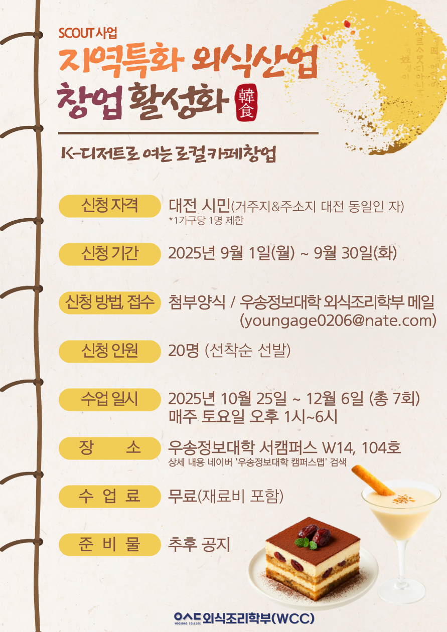 SCOUT 사업 / 지역특화 외식산업 창업활성화 韓食 / K-디저트로 여는 로컬카페창업 / 신청 자격 : 대전 시민(거주지&주소지 대전 동일인 자) *1가구당 1명 제한 / 신청기간 : 2025년 9월 1일(월) ~ 9월 30일(화) / 신청 방법 접수 : 첨부양식/ 우송정보대학 외식조리학부 메일 (youngage0206@nate.com) / 신청인원 : 20명 (선착순 선발) 수업 일시 : 2025년 10월 25일 ~ 12월 6일 (총 7회) 매주 토요일 오후 1시~6시 / 장소 : 우송정보대학 서캠퍼스 W14, 104호 상세 내용 네이버 '우송정보대학 캠퍼스맵' 검색 / 수업료 : 무료(재료비 포함) / 준비물 : 추후 공지 / 우송정보대학 외식조리학부(WCC)