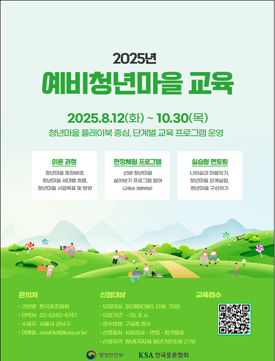 2025년 예비청년마을 교육) / 2025.8.12(화) ~ 10.30(목) / 청년마을 플레이북 중심, 단계별 교육 프로그램 운영 / 이론 과정 : 청년마을 등장배경, 청년마을 세대별 흐름, 청년마을 사업목표 및 방향) / 현장체험 프로그램 : 선배 청년마을 살아보기 프로그램 참여 (교통비 개별부담) / 실습형 멘토링 : 나의삶과 마을잇기, 청년마을 관계실험, 청년마을 구상하기 / 문의처 - ㆍ기관명 : 한국표준협회 ㆍ연락처 : 02-6240-4747 ㆍ소재지 : 서울시 강남구 ㆍ이메일 : noahki@ksa.or.kr /  신청대상 - ㆍ모집대상 : 30개팀(개인, 단체, 기업) ㆍ모집기간 : -25.8.6. ㆍ접수방법 : 구글폼 접수 ㆍ선정절차 : 서류심사 면접합격발표 ㆍ신청자격 : 청년(지자체 청년기본조례 근거) / 행정안전부 / KSA 인국표준협의