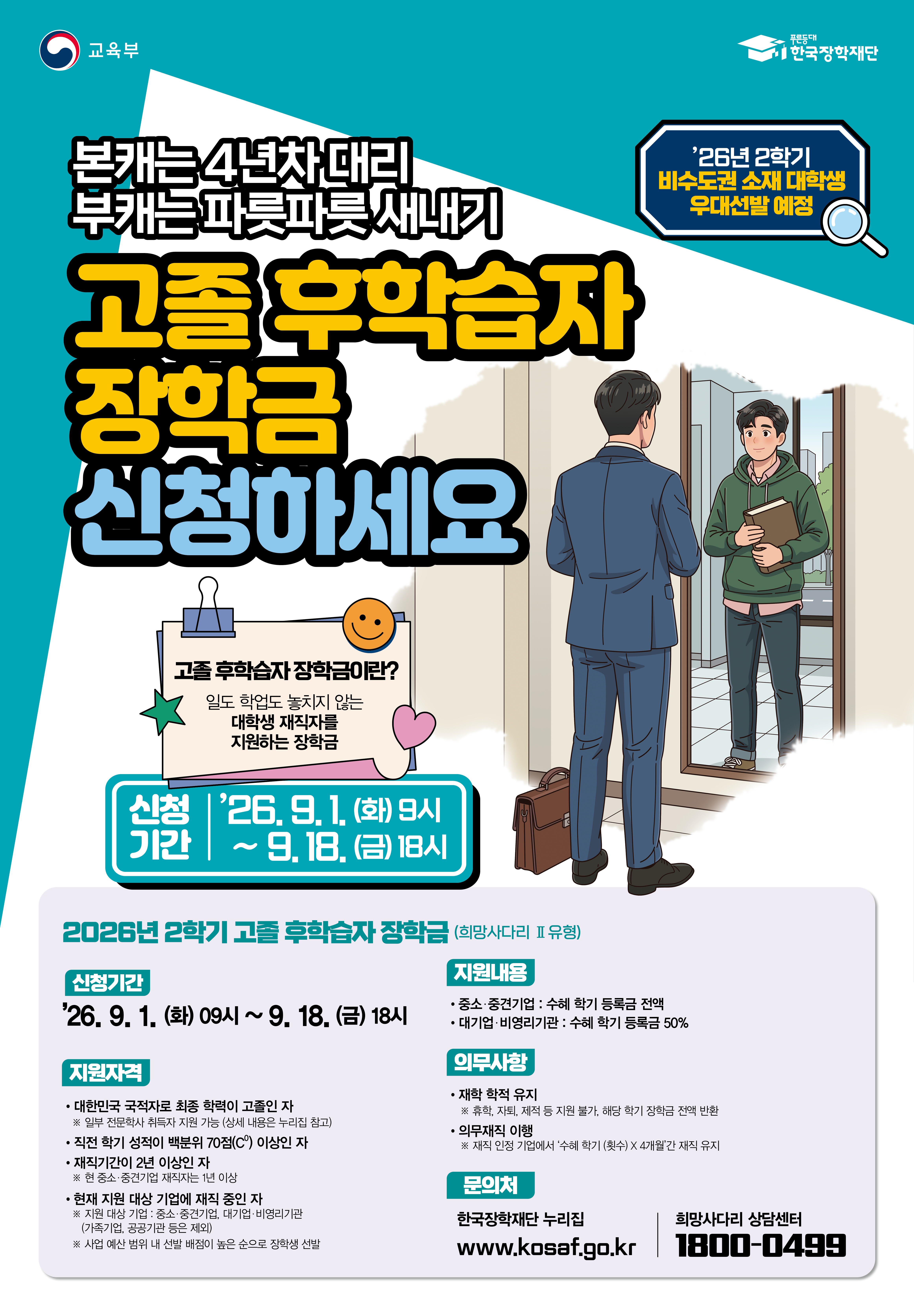 교육부 한국장학재단 / '26년 2학기 비수도권 소재 대학생 우대선발 예정 / 본캐는 4년차 대리 부캐는 파릇파릇 새내기 고졸 후학습자 장학금 신청하세요 / 고졸 후학습자 장학금이란? 일도 학업도 놓치지 않는 대학생 재직자를 지원하는 장학금 / 신청기간 | '26.9.1. (화)  ~9.18.(금) 18시 / 2026년 2학기 고를 후학습자 장학금 (희망사다리 Ⅱ유형> / 신청기간 : '26, 9.1, (화) 09시 ~ 9.18. (금) 18시 / 지원자격 : 대한민국 국적자로 최종 학력이 고졸인 자 ※ 일부 전문학사 취득자 지원 가능 (상세 내용은 누리집 참고), 직전 학기 성적이 백분위 70점(C) 이상인 자, 재직기간이 2년 이상인 자 ※현 중소·중견기업 재직자는 이상, 현재 지원 대상 기업에 재직 중인 자 ※ 지원 대상 기업 : 중소·중견기업, 대기업 비영리기관 (가족기업, 공공기관 등은 제외) * 사업 예산 범위 내 선발 배점이 높은 순으로 장학생 선발 / 지원내용 - 중소·중견기업 : 수혜 학기 등록금 전액 대기업 비영리기관 : 수혜 학기 등록금 50% / 의무사항 - 재학 학적 유지 *휴식, 자퇴, 제직 등 지원 불가, 해당 학기 장학금 전맥반, 의무재직 이행 ※ 재직 인정 기업에서 '수해 학기 (횟수) × 4개월간 재직 유지 / 문의처 : 한국장학재단 누리집 www.kosaf.go.kr 희망사다리 상담센터 1800-0499