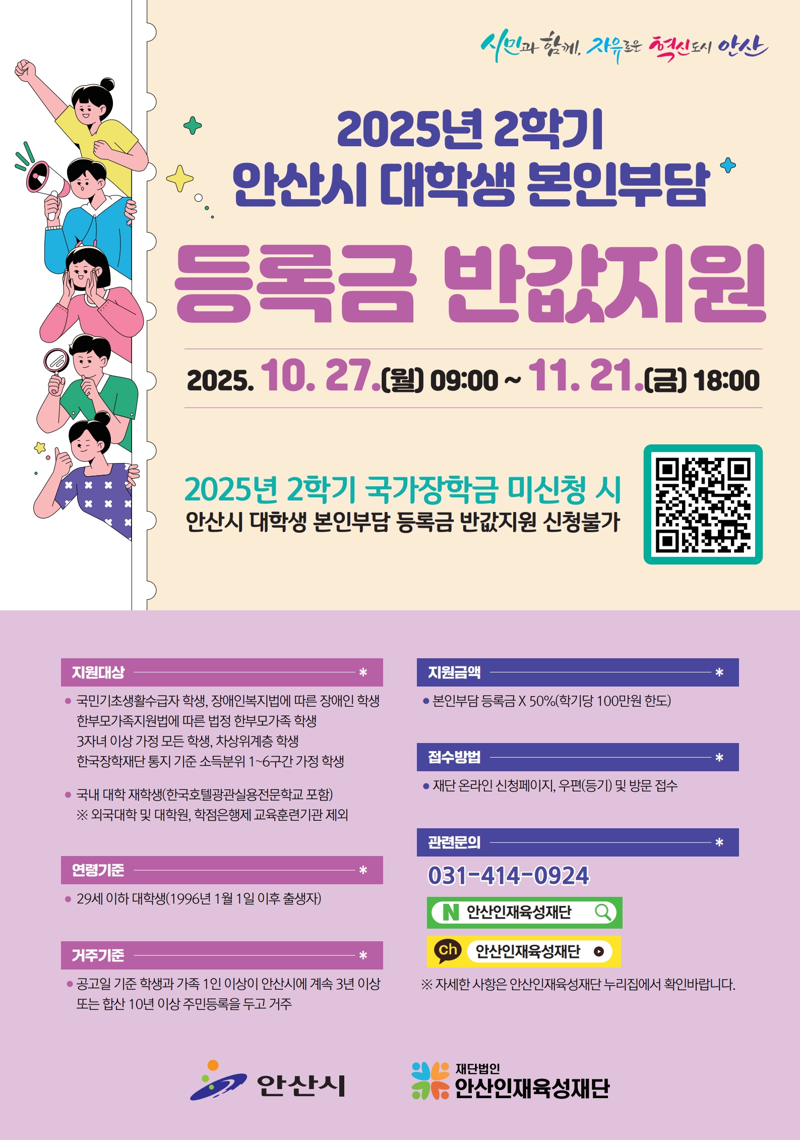 시민과 함께, 자유로운 혁신도시 안산 / 2025년 2학기 안산시 대학생 본인부담 등록금 반값지원 / 2025. 10. 27.(월) 09:00~11.21.(금) 18:00 / 2025년 2학기 국가장학금 미신청 시 안산시 대학생 본인부담 등록금 반값지원 신청불가 / 지원대상 : 국민기초생활수급자 학생, 장애인복지법에 따른 장애인 학생 한부모가족지원법에 따른 법정 한부모가족 학생, 3자녀 이상 가정 모든 학생, 차상위계층 학생, 한국장학재단 통지 기준 소득분위 1-6구간 가정 학생, 국내 대학 재학생(한국호텔광관실용전문학교 포함) ※ 외국대학 및 대학원, 학점은행제 교육훈련기관 제외 / 연령기준 : 29세 이하 대학생(1996년 1월 1일 이후 출생자) / 거주기준 : 공고일 기준 학생과 가족 1인 이상이 안산시에 계속 3년 이상 또는 합산 10년 이상 주민등록을 두고 거주 / 지원금액 : 본인부담 등록금 X 50%(학기당 100만원 한도) / 접수방법 : 재단 온라인 신청페이지, 우편(등기) 및 방문 접수 / 관련문의 : 031-414-0924 / ※ 자세한 사항은 안산인재육성재단 누리집에서 확인바랍니다. / 안산시 / 재단법인 안산인재육성재단