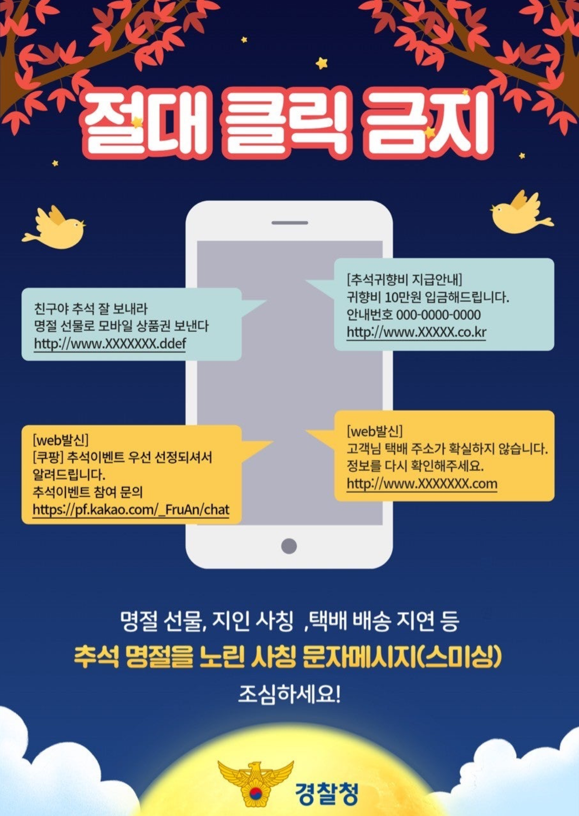 절대 클릭 금지.친구야 추석 잘 보내라 명절 선물로 모바일 상품권 보낸다 http://www.XXXXXX.ddef. [추석귀향비 지급안내] 귀향비 10만원 입금해드립니다. 안내번호 OOO-OOOO-OOOO http://www.XXXXXX.co.kr. [web발신] [쿠팡] 추석이벤트 우선 선정되셔서 알려드립니다. 추석이벤트 참여 문의 https://pf.kakao.com/_FruAn/chat. [web발신] 고객님 택배 주소가 확실하지 않습니다. 정보를 다시 확인해주세요. http://www.XXXXXX.com. 명절 선물, 지인 사칭, 택배 배송 지연 등 추석 명절을 노린 사칭 문자메시지(스미싱) 조심하세요! 경찰청