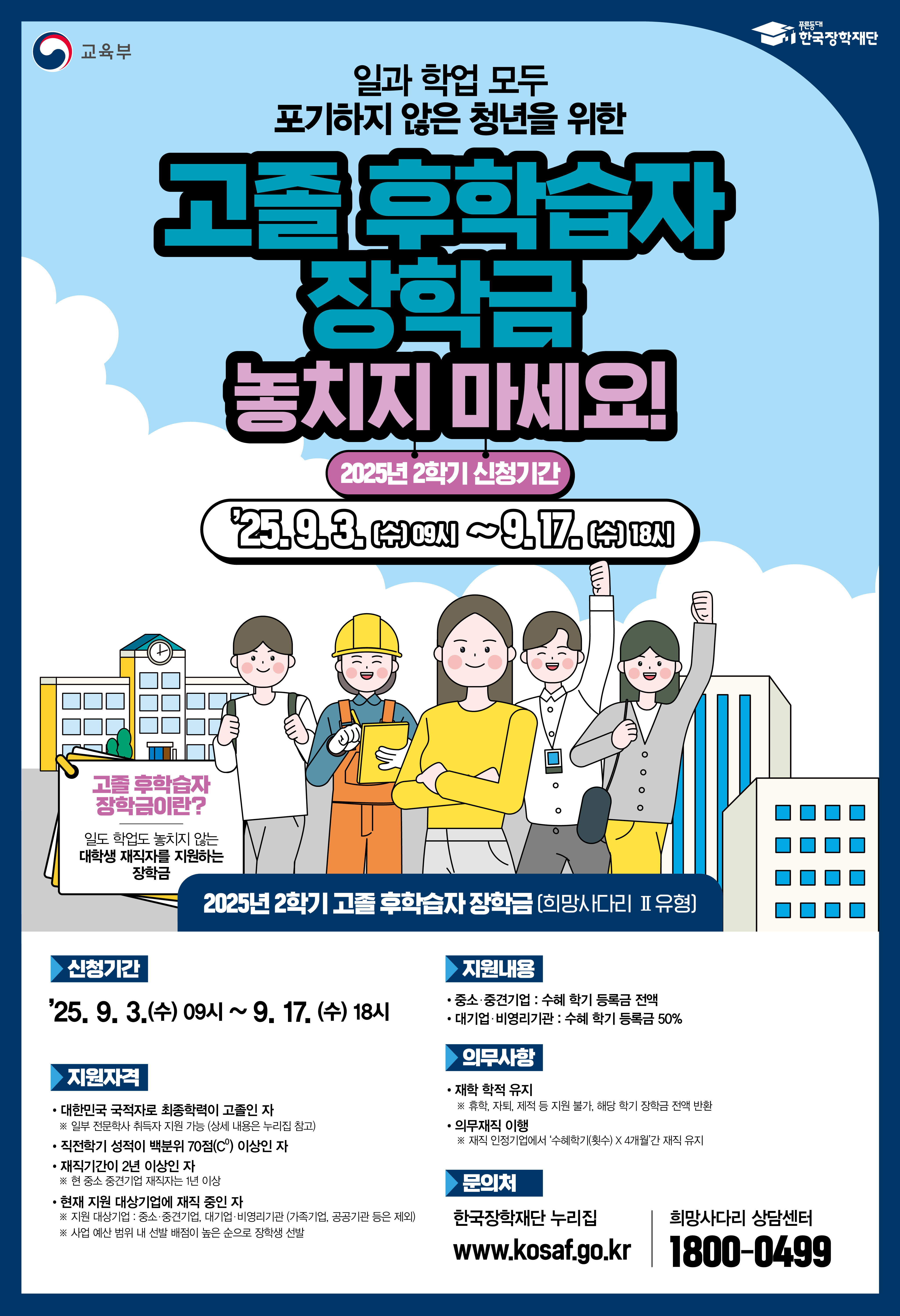 교육부 한국장학재단 / 일과 학업 모두 포기하지 않은 청년을 위한 고졸 후학습자 장학금 놓치지 마세요! / 2025년 2학기 신청기간 : 25.9.3.(수) 09人)~9.17. (수) 18시) / 고졸 후학습자 장학금이란? 일도 학업도 놓치지 않는 대학생 재직자를 지원하는 장학금 / 2025년 2학기 고졸 후학습자 장학금(희망사다리 Ⅱ유형] / 신청기간 : '25.9.3.(수) 09시 ~9.17. (수) 18시 / ▶지원자격: 대한민국 국적자로 최종학력이 고졸인 자 ※ 일부 전문학사 취득지 지원 가능 상세 내용은 누리집 참고) / 직전학기 성적이 백분위 70점(C) 이상인 자 / 재직기간이 2년 이상인 자 ※ 현 중소중견기업 재직자는 1년 이상 / 현재 지원 대상기업에 재직 중인 자  ※ 지원 대상기업 중소·중견기업 대기업 비영리기관(가족기업, 공공기관 등은 제외)  ※ 사업 예산 범위 너 선발 배점이 높은 순으로 장학생 선발 / 지원내용 - 중소·중견기업 : 수혜 학기 등록금 전액, 대기업 비영리기관: 수혜 학기 등록금 50% / 의무사항 : 재학 학적 유지 ※ 휴학 자퇴, 제적 등 지원 불가 해당 학기 장학금 전액 반환, 의무재직 이행 ※재식 인정기업에서 '수혜학기(수) X 4개월간 재직 유지 / 문의처 : 한국장학재단 누리집 www.kosaf.go.kr 희망사다리 상담센터 1800-0499
